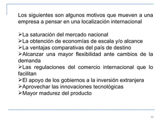 Los siguientes son algunos motivos que mueven a una empresa a pensar en una localización internacional   La saturación del mercado nacional La obtención de economías de escala y/o alcance La ventajas comparativas del país de destino Alcanzar una mayor flexibilidad ante cambios de la demanda Las regulaciones del comercio internacional que lo facilitan El apoyo de los gobiernos a la inversión extranjera Aprovechar las innovaciones tecnológicas Mayor madurez del producto 