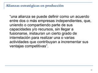 Alianzas estratégicas en producción “una alianza se puede definir como un acuerdo entre dos o más empresas independientes, que, uniendo o compartiendo parte de sus capacidades y/o recursos, sin llegar a fusionarse, instauran un cierto grado de interrelación para realizar una o varias actividades que contribuyan a incrementar sus ventajas competitivas”. 
