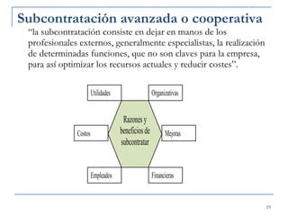 Subcontratación avanzada o cooperativa  “la subcontratación consiste en dejar en manos de los profesionales externos, generalmente especialistas, la realización de determinadas funciones, que no son claves para la empresa, para así optimizar los recursos actuales y reducir costes”.  