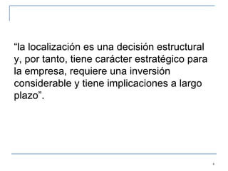 “ la localización es una decisión estructural y, por tanto, tiene carácter estratégico para la empresa, requiere una inversión considerable y tiene implicaciones a largo plazo”.  