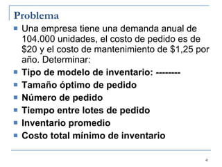 Problema Una empresa tiene una demanda anual de 104.000 unidades, el costo de pedido es de $20 y el costo de mantenimiento de $1,25 por año. Determinar: Tipo de modelo de inventario: -------- Tamaño óptimo de pedido Número de pedido Tiempo entre lotes de pedido Inventario promedio Costo total mínimo de inventario 