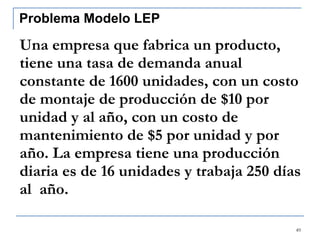Una empresa que fabrica un producto, tiene una tasa de demanda anual constante de 1600 unidades, con un costo de montaje de producción de $10 por unidad y al año, con un costo de mantenimiento de $5 por unidad y por año. La empresa tiene una producción diaria es de 16 unidades y trabaja 250 días al  año.  Problema Modelo LEP 