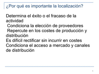¿Por qué es importante la localización?  Determina el éxito o el fracaso de la actividad  Condiciona la elección de proveedores  Repercute en los costes de producción y distribución  Es difícil rectificar sin incurrir en costes Condiciona el acceso a mercado y canales de distribución   