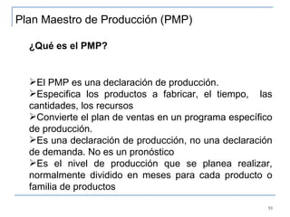 ¿Qué es el PMP?   El PMP es una declaración de producción. Especifica los productos a fabricar, el tiempo,  las cantidades, los recursos Convierte el plan de ventas en un programa específico de producción. Es una declaración de producción, no una declaración de demanda. No es un pronóstico Es el nivel de producción que se planea realizar, normalmente dividido en meses para cada producto o familia de productos Plan Maestro de Producción (PMP) 
