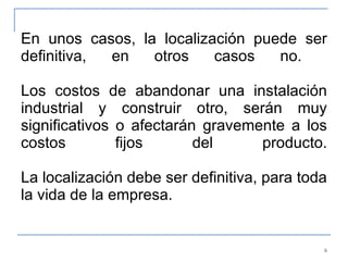 En unos casos, la localización puede ser definitiva, en otros casos no.  Los costos de abandonar una instalación industrial y construir otro, serán muy significativos o afectarán gravemente a los costos fijos del producto. La localización debe ser definitiva, para toda la vida de la empresa. 