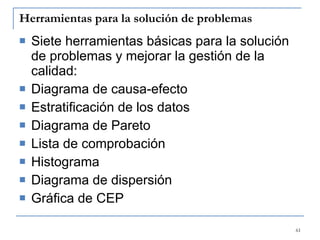 Herramientas para la solución de problemas Siete herramientas básicas para la solución de problemas y mejorar la gestión de la calidad: Diagrama de causa-efecto Estratificación de los datos Diagrama de Pareto Lista de comprobación Histograma Diagrama de dispersión Gráfica de CEP   