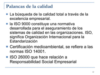 Palancas de la calidad La búsqueda de la calidad total a través de la excelencia empresarial. la ISO 9000 constituye una normativa desarrollada para el aseguramiento de los sistemas de calidad en las organizaciones. ISO, significa  Organización Internacional para la Estandarización Certificación medioambiental, se refiere a las normas ISO 14001.  ISO 26000 que hace relación a Responsabilidad Social Empresarial 