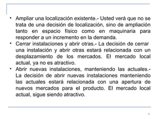 Ampliar una localización existente.- Usted verá que no se trata de una decisión de localización, sino de ampliación tanto en espacio físico como en maquinaria para responder a un incremento en la demanda. Cerrar instalaciones y abrir otras.- La decisión de cerrar  una instalación y abrir otras estará relacionada con un desplazamiento de los mercados. El mercado local actual, ya no es atractivo. Abrir nuevas instalaciones, manteniendo las actuales.- La decisión de abrir nuevas instalaciones manteniendo las actuales estará relacionada con una apertura de nuevos mercados para el producto. El mercado local actual, sigue siendo atractivo. 