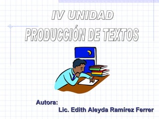 IV UNIDAD  PRODUCCIÓN DE TEXTOS   Autora: Lic. Edith Aleyda Ramírez Ferrer 