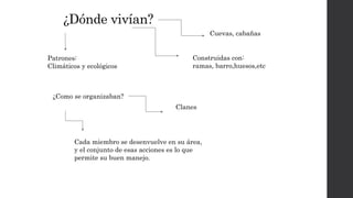 ¿Dónde vivían?
Cuevas, cabañas
Construidas con:
ramas, barro,huesos,etc
Patrones:
Climáticos y ecológicos
¿Como se organizaban?
Clanes
Cada miembro se desenvuelve en su área,
y el conjunto de esas acciones es lo que
permite su buen manejo.
 