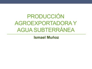 PRODUCCIÓN
AGROEXPORTADORA Y
AGUA SUBTERRÁNEA
Ismael Muñoz
 