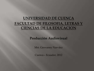 UNIVERSIDAD DE CUENCA
FACULTAD DE FILOSOFIA, LETRAS Y
CIENCIAS DE LA EDUCACION
Producción Audiovisual
Mst. Geovanny Narváez
Cuenca – Ecuador, 2012
 