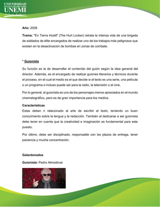 Año: 2008
Trama: "En Tierra Hostil" (The Hurt Locker) retrata la intensa vida de una brigada
de soldados de élite encargados de realizar uno de los trabajos más peligrosos que
existen en la desactivación de bombas en zonas de combate.
* Guionista
Su función es la de desarrollar el contenido del guión según la idea general del
director. Además, es el encargado de realizar guiones literarios y técnicos durante
el proceso, en el cual el medio es el que decide si el texto es una serie, una película
o un programa e incluso puede ser para la radio, la televisión o el cine.
Por lo general, el guionista es uno de los personajes menos apreciados en el mundo
cinematográfico, pero es de gran importancia para los medios.
Características
Estas deben ir relacionado al arte de escribir el texto, teniendo un buen
conocimiento sobre la lengua y la redacción. También al dedicarse a ser guionista
debe tener en cuenta que la creatividad e imaginación es fundamental para este
puesto.
Por último, debe ser disciplinado, responsable con los plazos de entrega, tener
paciencia y mucha concentración.
Galardonados
Guionista: Pedro Almodóvar
 