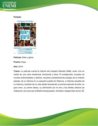 Portada:
Película: Dolor y gloria
Premio: Goya
Año: 2019
Trama: La película cuenta la historia del cineasta Salvador Mallo, quien vive en
medio de una crisis existencial, emocional y física. El protagonista, acusado de
muchas enfermedades y dolores, recuerda constantemente pasajes de su historia
pasada, de su infancia en un pequeño pueblo de Valencia, a historias actuales de
su infancia y también de su vida adulta recordando su primera película de éxito, su
gran amor, su primer deseo, su admiración por el cine y los artistas clásicos de
Hollywood, así como por el Madrid enloquecedor, divertido y desgarrador de los 80.
 