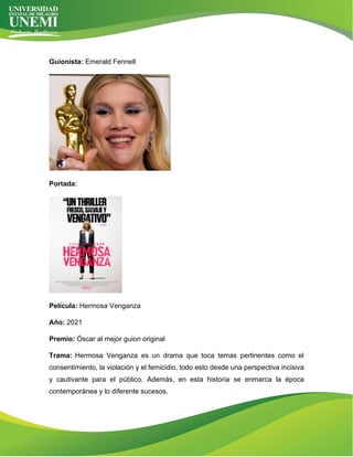 Guionista: Emerald Fennell
Portada:
Película: Hermosa Venganza
Año: 2021
Premio: Óscar al mejor guion original
Trama: Hermosa Venganza es un drama que toca temas pertinentes como el
consentimiento, la violación y el femicidio, todo esto desde una perspectiva incisiva
y cautivante para el público. Además, en esta historia se enmarca la época
contemporánea y lo diferente sucesos.
 