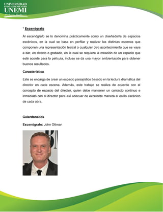 * Escenógrafo
Al escenógrafo se lo denomina prácticamente como un diseñador/a de espacios
escénicos, en la cual se basa en perfilar y realizar las distintas escenas que
componen una representación teatral o cualquier otro acontecimiento que se vaya
a dar, en directo o grabado, en la cual se requiera la creación de un espacio que
esté acorde para la película, incluso se da una mayor ambientación para obtener
buenos resultados.
Característica
Este se encarga de crear un espacio paisajístico basado en la lectura dramática del
director en cada escena. Además, este trabajo se realiza de acuerdo con el
concepto de espacio del director, quien debe mantener un contacto continuo e
inmediato con el director para así adecuar de excelente manera el estilo escénico
de cada obra.
Galardonados
Escenógrafo: John Ottman
 