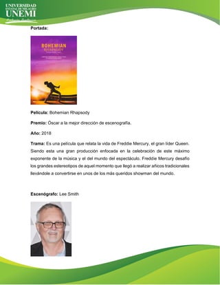 Portada:
Película: Bohemian Rhapsody
Premio: Óscar a la mejor dirección de escenografía.
Año: 2018
Trama: Es una película que relata la vida de Freddie Mercury, el gran líder Queen.
Siendo esta una gran producción enfocada en la celebración de este máximo
exponente de la música y el del mundo del espectáculo. Freddie Mercury desafío
los grandes estereotipos de aquel momento que llegó a realizar añicos tradicionales
llevándole a convertirse en unos de los más queridos showman del mundo.
Escenógrafo: Lee Smith
 