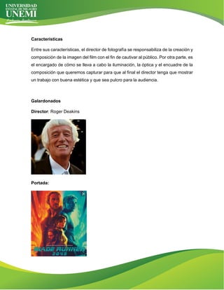 Características
Entre sus características, el director de fotografía se responsabiliza de la creación y
composición de la imagen del film con el fin de cautivar al público. Por otra parte, es
el encargado de cómo se lleva a cabo la iluminación, la óptica y el encuadre de la
composición que queremos capturar para que al final el director tenga que mostrar
un trabajo con buena estética y que sea pulcro para la audiencia.
Galardonados
Director: Roger Deakins
Portada:
 
