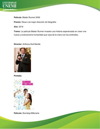 Película: Blader Runner 2049
Premio: Óscar a la mejor dirección de fotografía.
Año: 2018
Trama: La película Blader Runner muestra una historia esperanzada en crear una
nueva y evolucionaría humanidad que vaya de la mano con los androides.
Director: Anthony Dod Mantle
Portada:
Película: Slumdog Millonarie
 