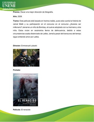 Premio: Óscar a la mejor dirección de fotografía.
Año: 2008
Trama: Esta película está basada en hechos reales, pues esta cuenta la historia de
Jamal Malik y su participación en el concurso en el concurso ¿Quieres ser
millonario? Jamal es un niño de Bombay, el cual es adoptado con su hermano y otra
niña. Estos vivían en escenarios llenos de delincuencia, debido a estas
circunstancias acaba distanciado de Latika. Jamal a pesar del transcurso del tiempo
sigue sintiendo amor por Latika.
Director: Emmanuel Lubezki
Portada:
Película: El renacido
 