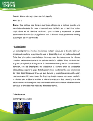 Premio: Óscar a la mejor dirección de fotografía.
Año: 2015
Trama: Esta película está llena de aventuras, al inicio de la película muestra una
expedición alrededor del oeste norteamericano, habitado por pocas tribus Indias.
Hugh Glass es un hombre habilidoso, gran cazador y explorador de pieles
severamente atacado por un gigantesco oso. El atacado se ve gravemente herido y
sus amigos los son por muerto.
* Camarógrafo
Un camarógrafo tiene muchas funciones a realizar, ya que, se lo describe como un
profesional excelente y competente para el desarrollo de un proyecto audiovisual.
Entre las principales características tenemos que, los operadores de cámara
compilan y encuadran cámaras de película televisión y video. Antes de filmar leen
el guión para planificar el ángulo de la cámara encuadrar y discutir con el director.
También, son los encargados de seleccionar la cámara tener los accesorios
adecuados y preparar el grupo de trabajo con el que pueden contar para tener cintas
de vídeo disponibles para filmar, ya que, durante el rodaje los camarógrafos usan
cascos para recibir instrucciones del director y de esta manera coloca con precisión
la cámara para enfocar la lente en el momento adecuado. Los camarógrafos más
experimentados aconsejan al director sobre los efectos visuales de diferentes tomas
para que la toma sea más efectiva y de calidad técnica.
Galardonados
Camarógrafo: Ang Lee
 