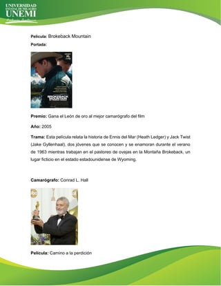 Película: Brokeback Mountain
Portada:
Premio: Gana el León de oro al mejor camarógrafo del film
Año: 2005
Trama: Esta película relata la historia de Ennis del Mar (Heath Ledger) y Jack Twist
(Jake Gyllenhaal), dos jóvenes que se conocen y se enamoran durante el verano
de 1963 mientras trabajan en el pastoreo de ovejas en la Montaña Brokeback, un
lugar ficticio en el estado estadounidense de Wyoming.
Camarógrafo: Conrad L. Hall
Película: Camino a la perdición
 