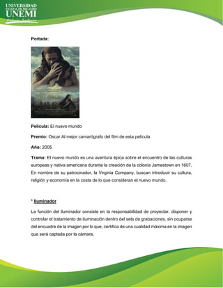 Portada:
Película: El nuevo mundo
Premio: Oscar Al mejor camarógrafo del film de esta película
Año: 2005
Trama: El nuevo mundo es una aventura épica sobre el encuentro de las culturas
europeas y nativa americana durante la creación de la colonia Jamestown en 1607.
En nombre de su patrocinador, la Virginia Company, buscan introducir su cultura,
religión y economía en la costa de lo que consideran el nuevo mundo.
* Iluminador
La función del iluminador consiste en la responsabilidad de proyectar, disponer y
controlar el tratamiento de iluminación dentro del sets de grabaciones, sin ocuparse
del encuadre de la imagen por lo que, certifica de una cualidad máxima en la imagen
que será captada por la cámara.
 