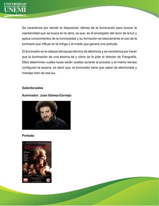 Se caracteriza por decidir la disposición idónea de la iluminación para buscar la
expresividad que se busca en la obra, ya que, es el encargado del racor de la luz y
aplica conocimientos de la luminosidad y su formación es básicamente el uso de la
luminaria que influye en la intriga y el miedo que genera una película.
El iluminador es la cabeza del equipo técnico de eléctricos y se caracteriza por hacer
que la iluminación de una escena tal y cómo se la pide el director de Fotografía.
Ellos determinan cuáles luces serán usadas durante el proceso y al mismo tiempo
configuran la escena, es decir que, el iluminador tiene que saber de electricidad y
manejar bien de esa luz.
Galardonados
Iluminador: Juan Gómez-Cornejo
Portada:
 