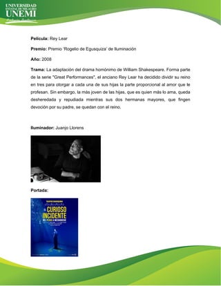 Película: Rey Lear
Premio: Premio ‘Rogelio de Egusquiza’ de Iluminación
Año: 2008
Trama: La adaptación del drama homónimo de William Shakespeare. Forma parte
de la serie "Great Performances", el anciano Rey Lear ha decidido dividir su reino
en tres para otorgar a cada una de sus hijas la parte proporcional al amor que le
profesan. Sin embargo, la más joven de las hijas, que es quien más lo ama, queda
desheredada y repudiada mientras sus dos hermanas mayores, que fingen
devoción por su padre, se quedan con el reino.
Iluminador: Juanjo Llorens
Portada:
 