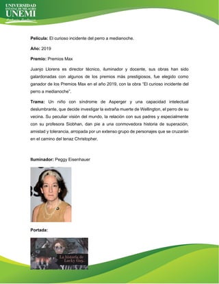 Película: El curioso incidente del perro a medianoche.
Año: 2019
Premio: Premios Max
Juanjo Llorens es director técnico, iluminador y docente, sus obras han sido
galardonadas con algunos de los premios más prestigiosos, fue elegido como
ganador de los Premios Max en el año 2019, con la obra “El curioso incidente del
perro a medianoche”.
Trama: Un niño con síndrome de Asperger y una capacidad intelectual
deslumbrante, que decide investigar la extraña muerte de Wellington, el perro de su
vecina. Su peculiar visión del mundo, la relación con sus padres y especialmente
con su profesora Siobhan, dan pie a una conmovedora historia de superación,
amistad y tolerancia, arropada por un extenso grupo de personajes que se cruzarán
en el camino del tenaz Christopher.
Iluminador: Peggy Eisenhauer
Portada:
 