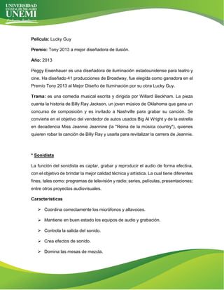Película: Lucky Guy
Premio: Tony 2013 a mejor diseñadora de ilusión.
Año: 2013
Peggy Eisenhauer es una diseñadora de iluminación estadounidense para teatro y
cine. Ha diseñado 41 producciones de Broadway, fue elegida como ganadora en el
Premio Tony 2013 al Mejor Diseño de Iluminación por su obra Lucky Guy.
Trama: es una comedia musical escrita y dirigida por Willard Beckham. La pieza
cuenta la historia de Billy Ray Jackson, un joven músico de Oklahoma que gana un
concurso de composición y es invitado a Nashville para grabar su canción. Se
convierte en el objetivo del vendedor de autos usados Big Al Wright y de la estrella
en decadencia Miss Jeannie Jeannine (la "Reina de la música country"), quienes
quieren robar la canción de Billy Ray y usarla para revitalizar la carrera de Jeannie.
* Sonidista
La función del sonidista es captar, grabar y reproducir el audio de forma efectiva,
con el objetivo de brindar la mejor calidad técnica y artística. La cual tiene diferentes
fines, tales como: programas de televisión y radio; series, películas, presentaciones;
entre otros proyectos audiovisuales.
Características
➢ Coordina correctamente los micrófonos y altavoces.
➢ Mantiene en buen estado los equipos de audio y grabación.
➢ Controla la salida del sonido.
➢ Crea efectos de sonido.
➢ Domina las mesas de mezcla.
 