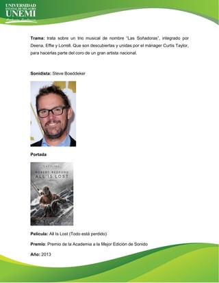 Trama: trata sobre un trio musical de nombre “Las Soñadoras”, integrado por
Deena, Effie y Lorrell. Que son descubiertas y unidas por el mánager Curtis Taylor,
para hacerlas parte del coro de un gran artista nacional.
Sonidista: Steve Boeddeker
Portada
Película: All Is Lost (Todo está perdido)
Premio: Premio de la Academia a la Mejor Edición de Sonido
Año: 2013
 
