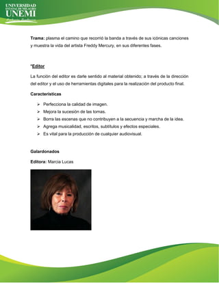 Trama: plasma el camino que recorrió la banda a través de sus icónicas canciones
y muestra la vida del artista Freddy Mercury, en sus diferentes fases.
*Editor
La función del editor es darle sentido al material obtenido; a través de la dirección
del editor y el uso de herramientas digitales para la realización del producto final.
Características
➢ Perfecciona la calidad de imagen.
➢ Mejora la sucesión de las tomas.
➢ Borra las escenas que no contribuyen a la secuencia y marcha de la idea.
➢ Agrega musicalidad, escritos, subtítulos y efectos especiales.
➢ Es vital para la producción de cualquier audiovisual.
Galardonados
Editora: Marcia Lucas
 
