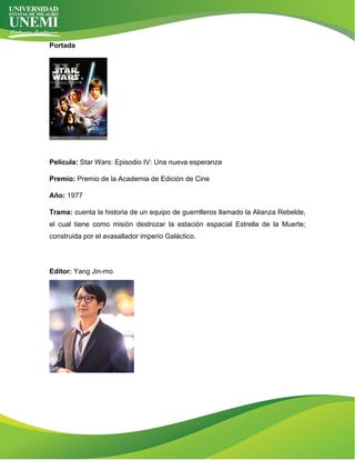 Portada
Película: Star Wars: Episodio IV: Una nueva esperanza
Premio: Premio de la Academia de Edición de Cine
Año: 1977
Trama: cuenta la historia de un equipo de guerrilleros llamado la Alianza Rebelde,
el cual tiene como misión destrozar la estación espacial Estrella de la Muerte;
construida por el avasallador imperio Galáctico.
Editor: Yang Jin-mo
 