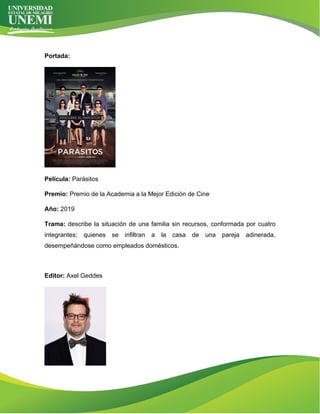 Portada:
Película: Parásitos
Premio: Premio de la Academia a la Mejor Edición de Cine
Año: 2019
Trama: describe la situación de una familia sin recursos, conformada por cuatro
integrantes; quienes se infiltran a la casa de una pareja adinerada,
desempeñándose como empleados domésticos.
Editor: Axel Geddes
 