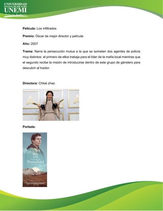 Película: Los infiltrados
Premio: Óscar de mejor director y película
Año: 2007
Trama: Narra la persecución mutua a la que se someten dos agentes de policía
muy distintos: el primero de ellos trabaja para el líder de la mafia local mientras que
el segundo recibe la misión de introducirse dentro de este grupo de gánsters para
descubrir al traidor.
Directora: Chloé zhao
Portada:
 