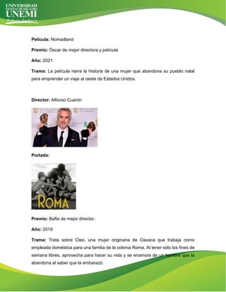 Película: Nomadland
Premio: Óscar de mejor directora y película
Año: 2021
Trama: La película narra la historia de una mujer que abandona su pueblo natal
para emprender un viaje al oeste de Estados Unidos.
Director: Alfonso Cuarón
Portada:
Película: Roma
Premio: Bafta de mejor director.
Año: 2019
Trama: Trata sobre Cleo, una mujer originaria de Oaxaca que trabaja como
empleada doméstica para una familia de la colonia Roma. Al tener sólo los fines de
semana libres, aprovecha para hacer su vida y se enamora de un hombre que la
abandona al saber que la embarazó.
 