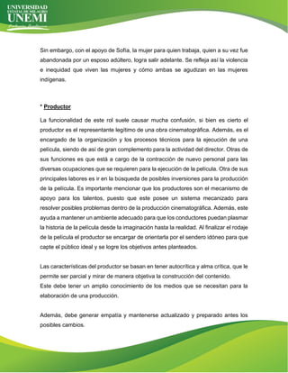 Sin embargo, con el apoyo de Sofía, la mujer para quien trabaja, quien a su vez fue
abandonada por un esposo adúltero, logra salir adelante. Se refleja así la violencia
e inequidad que viven las mujeres y cómo ambas se agudizan en las mujeres
indígenas.
* Productor
La funcionalidad de este rol suele causar mucha confusión, si bien es cierto el
productor es el representante legítimo de una obra cinematográfica. Además, es el
encargado de la organización y los procesos técnicos para la ejecución de una
película, siendo de así de gran complemento para la actividad del director. Otras de
sus funciones es que está a cargo de la contracción de nuevo personal para las
diversas ocupaciones que se requieren para la ejecución de la película. Otra de sus
principales labores es ir en la búsqueda de posibles inversiones para la producción
de la película. Es importante mencionar que los productores son el mecanismo de
apoyo para los talentos, puesto que este posee un sistema mecanizado para
resolver posibles problemas dentro de la producción cinematográfica. Además, este
ayuda a mantener un ambiente adecuado para que los conductores puedan plasmar
la historia de la película desde la imaginación hasta la realidad. Al finalizar el rodaje
de la película el productor se encargar de orientarla por el sendero idóneo para que
capte el público ideal y se logre los objetivos antes planteados.
Las características del productor se basan en tener autocrítica y alma crítica, que le
permite ser parcial y mirar de manera objetiva la construcción del contenido.
Este debe tener un amplio conocimiento de los medios que se necesitan para la
elaboración de una producción.
Además, debe generar empatía y mantenerse actualizado y preparado antes los
posibles cambios.
 