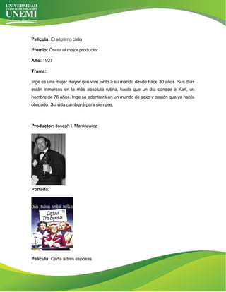 Película: El séptimo cielo
Premio: Óscar al mejor productor
Año: 1927
Trama:
Inge es una mujer mayor que vive junto a su marido desde hace 30 años. Sus días
están inmersos en la más absoluta rutina, hasta que un día conoce a Karl, un
hombre de 76 años. Inge se adentrará en un mundo de sexo y pasión que ya había
olvidado. Su vida cambiará para siempre.
Productor: Joseph l. Mankiewicz
Portada:
Película: Carta a tres esposas
 