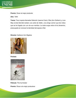 Premio: Oscar al mejor productor
Año: 1949
Trama: Tres mujeres llamadas Deborah (Jeanne Crain), Rita (Ann Sothern) y Lora
May (Linda Darnell) reciben una carta de Addie, una amiga común que les indica
que se ha fugado con uno de sus maridos. La duda surge entre el trío femenino,
preocupado en conocer la identidad del esposo infiel.
Director: Katheryn Ann Bigelow
Portada:
Película: The hurt locker
Premio: Óscar a la mejor productora
 