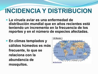 INCIDENCIA Y DISTRIBUCION
 La viruela aviar es una enfermedad de
 distribución mundial que en años recientes está
 teniendo un incremento en la frecuencia de los
 reportes y en el número de especies afectadas.

 En climas templados y
 cálidos húmedos es más
 frecuente, lo que se
 relaciona con la
 abundancia de
 mosquitos.
 
