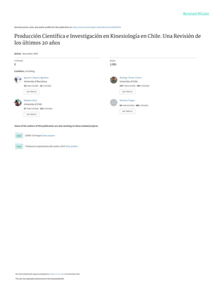 See discussions, stats, and author profiles for this publication at: https://www.researchgate.net/publication/346594928
Producción Cientíﬁca e Investigación en Kinesiología en Chile. Una Revisión de
los últimos 20 años
Article · December 2020
CITATIONS
0
READS
2,085
6 authors, including:
Some of the authors of this publication are also working on these related projects:
COVID-19 Project View project
Trastornos respiratorios del sueño y ACV View project
Ignacio Cabrera-Aguilera
University of Barcelona
16 PUBLICATIONS   18 CITATIONS   
SEE PROFILE
Rodrigo Torres-Castro
University of Chile
147 PUBLICATIONS   597 CITATIONS   
SEE PROFILE
Roberto Vera
University of Chile
27 PUBLICATIONS   153 CITATIONS   
SEE PROFILE
Homero Puppo
55 PUBLICATIONS   509 CITATIONS   
SEE PROFILE
All content following this page was uploaded by Rodrigo Torres-Castro on 03 December 2020.
The user has requested enhancement of the downloaded file.
 