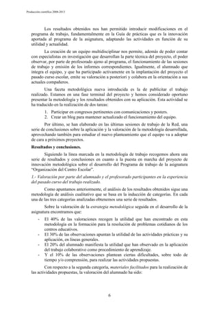 Producción científica 2008-2013

Los resultados obtenidos nos han permitido introducir modificaciones en el
programa de trabajo, fundamentalmente en la Guía de prácticas que es la innovación
aportada al programa de la asignatura, adaptando las actividades en función de su
utilidad y actualidad.
La creación de un equipo multidisciplinar nos permite, además de poder contar
con especialistas en investigación que desarrollan la parte técnica del proyecto, el poder
observar, por parte de profesorado ajeno al programa, el funcionamiento de las sesiones
de trabajo y emisión de los informes correspondientes. Igualmente, el alumnado que
integra el equipo, y que ha participado activamente en la implantación del proyecto el
pasado curso escolar, emite su valoración a posteriori y colabora en la orientación a sus
actuales compañeros.
Una faceta metodológica nueva introducida es la de publicitar el trabajo
realizado. Estamos en una fase terminal del proyecto y hemos considerado oportuno
presentar la metodología y los resultados obtenidos con su aplicación. Esta actividad se
ha traducido en la realización de dos tareas:
1. Participar en congresos pertinentes con comunicaciones y posters.
2. Crear un blog para mantener actualizado el funcionamiento del equipo.
Por último, se han elaborado en las últimas sesiones de trabajo de la Red, una
serie de conclusiones sobre la aplicación y la valoración de la metodología desarrollada,
aprovechando también para estudiar el nuevo planteamiento que el equipo va a adoptar
de cara a próximos proyectos.
Resultados y conclusiones.
Siguiendo la línea marcada en la metodología de trabajo recogemos ahora una
serie de resultados y conclusiones en cuanto a la puesta en marcha del proyecto de
innovación metodológica sobre el desarrollo del Programa de trabajo de la asignatura
“Organización del Centro Escolar”.
1.- Valoración por parte del alumnado y el profesorado participantes en la experiencia
del pasado curso del trabajo realizado.
Como apuntamos anteriormente, el análisis de los resultados obtenidos sigue una
metodología de análisis cualitativo que se basa en la inducción de categorías. En cada
una de las tres categorías analizadas obtenemos una serie de resultados.
Sobre la valoración de la estrategia metodológica seguida en el desarrollo de la
asignatura encontramos que:
-

-

El 40% de las valoraciones recogen la utilidad que han encontrado en esta
metodología en la formación para la resolución de problemas cotidianos de los
centros educativos.
El 30% de las observaciones apuntan la utilidad de las actividades prácticas y su
aplicación, en líneas generales.
El 20% del alumnado manifiesta la utilidad que han observado en la aplicación
del trabajo colaborativo como procedimiento de aprendizaje.
Y el 10% de las observaciones plantean ciertas dificultades, sobre todo de
tiempo y/o comprensión, para realizar las actividades propuestas.

Con respecto a la segunda categoría, materiales facilitados para la realización de
las actividades propuestas, la valoración del alumnado ha sido:

6

 