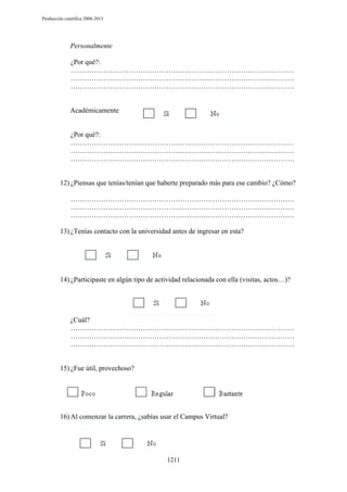 Producción científica 2008-2013

Personalmente
¿Por qué?:
……………………………………………………………………………………
……………………………………………………………………………………
……………………………………………………………………………………

Académicamente

¿Por qué?:
……………………………………………………………………………………
……………………………………………………………………………………
……………………………………………………………………………………

12) ¿Piensas que tenías/tenían que haberte preparado más para ese cambio? ¿Cómo?
……………………………………………………………………………………
……………………………………………………………………………………
……………………………………………………………………………………
13) ¿Tenías contacto con la universidad antes de ingresar en esta?

14) ¿Participaste en algún tipo de actividad relacionada con ella (visitas, actos…)?

¿Cuál?
……………………………………………………………………………………
……………………………………………………………………………………
……………………………………………………………………………………

15) ¿Fue útil, provechoso?

16) Al comenzar la carrera, ¿sabías usar el Campus Virtual?

1211

 