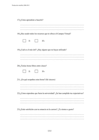 Producción científica 2008-2013

17) ¿Cómo aprendiste a hacerlo?
……………………………………………………………………………………
……………………………………………………………………………………
……………………………………………………………………………………
18) ¿Has usado todos los recursos que te ofrece el Campus Virtual?

19) ¿Cuál es el más útil? ¿Hay alguno que no hayas utilizado?
……………………………………………………………………………………
……………………………………………………………………………………
……………………………………………………………………………………

20) ¿Tenías horas libres entre clases?

21) ¿En qué ocupabas estas horas? (Sé sincero)
……………………………………………………………………………………
……………………………………………………………………………………
……………………………………………………………………………………
22) ¿Cómo esperabas que fuera la universidad? ¿Se han cumplido tus expectativas?
……………………………………………………………………………………
……………………………………………………………………………………
……………………………………………………………………………………

23) ¿Estás satisfecho con tu estancia en la carrera? ¿Te sientes a gusto?
……………………………………………………………………………………
……………………………………………………………………………………
……………………………………………………………………………………

1212

 