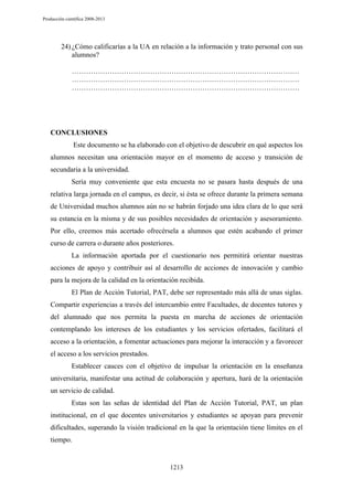 Producción científica 2008-2013

24) ¿Cómo calificarías a la UA en relación a la información y trato personal con sus
alumnos?
……………………………………………………………………………………
……………………………………………………………………………………
……………………………………………………………………………………

CONCLUSIONES
Este documento se ha elaborado con el objetivo de descubrir en qué aspectos los
alumnos necesitan una orientación mayor en el momento de acceso y transición de
secundaria a la universidad.
Sería muy conveniente que esta encuesta no se pasara hasta después de una
relativa larga jornada en el campus, es decir, si ésta se ofrece durante la primera semana
de Universidad muchos alumnos aún no se habrán forjado una idea clara de lo que será
su estancia en la misma y de sus posibles necesidades de orientación y asesoramiento.
Por ello, creemos más acertado ofrecérsela a alumnos que estén acabando el primer
curso de carrera o durante años posteriores.
La información aportada por el cuestionario nos permitirá orientar nuestras
acciones de apoyo y contribuir así al desarrollo de acciones de innovación y cambio
para la mejora de la calidad en la orientación recibida.
El Plan de Acción Tutorial, PAT, debe ser representado más allá de unas siglas.
Compartir experiencias a través del intercambio entre Facultades, de docentes tutores y
del alumnado que nos permita la puesta en marcha de acciones de orientación
contemplando los intereses de los estudiantes y los servicios ofertados, facilitará el
acceso a la orientación, a fomentar actuaciones para mejorar la interacción y a favorecer
el acceso a los servicios prestados.
Establecer cauces con el objetivo de impulsar la orientación en la enseñanza
universitaria, manifestar una actitud de colaboración y apertura, hará de la orientación
un servicio de calidad.
Estas son las señas de identidad del Plan de Acción Tutorial, PAT, un plan
institucional, en el que docentes universitarios y estudiantes se apoyan para prevenir
dificultades, superando la visión tradicional en la que la orientación tiene límites en el
tiempo.

1213

 
