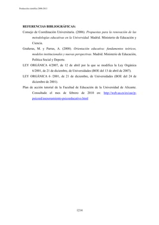 Producción científica 2008-2013

REFERENCIAS BIBLIOGRÁFICAS:
Consejo de Coordinación Universitaria. (2006). Propuestas para la renovación de las
metodologías educativas en la Universidad. Madrid. Ministerio de Educación y
Ciencia.
Grañeras, M. y Parras, A. (2008). Orientación educativa: fundamentos teóricos,
modelos institucionales y nuevas perspectivas. Madrid. Ministerio de Educación,
Política Social y Deporte.
LEY ORGÁNICA 4/2007, de 12 de abril por la que se modifica la Ley Orgánica
6/2001, de 21 de diciembre, de Universidades (BOE del 13 de abril de 2007).
LEY ORGÁNICA 6 /2001, de 21 de diciembre, de Universidades (BOE del 24 de
diciembre de 2001).
Plan de acción tutorial de la Facultad de Educación de la Universidad de Alicante.
Consultado el mes de febrero de 2010 en: http://web.ua.es/es/cae/ppsicoed/asesoramiento-psicoeducativo.html

1214

 