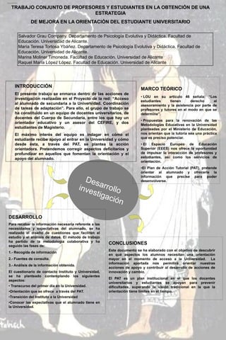 Producción científica 2008-2013

TRABAJO CONJUNTO DE PROFESORES Y ESTUDIANTES EN LA OBTENCIÓN DE UNA
ESTRATEGIA
DE MEJORA EN LA ORIENTACIÓN DEL ESTUDIANTE UNIVERSITARIO
Salvador Grau Company. Departamento de Psicología Evolutiva y Didáctica. Facultad de
Educación. Universidad de Alicante.
María Teresa Tortosa Ybáñez. Departamento de Psicología Evolutiva y Didáctica. Facultad de
Educación. Universidad de Alicante.
Marina Moliner Timoneda. Facultad de Educación. Universidad de Alicante
Raquel María López López. Facultad de Educación. Universidad de Alicante

INTRODUCCIÓN

MARCO TEÓRICO

El presente trabajo se enmarca dentro de las acciones de
investigación realizadas en el Proyecto de la red: “Acceso
al alumnado de secundaria a la Universidad. Coordinación
de tareas de adaptación”. Para ello, el grupo de trabajo se
ha constituido en un equipo de docentes universitarios, de
docentes del Cuerpo de Secundaria, entre los que hay un
orientador educativo y un asesor del CEFIRE, y dos
estudiantes de Magisterio.
El máximo interés del equipo es indagar en cómo el
estudiante recibe apoyo al entrar en la Universidad y cómo
desde ésta, a través del PAT, se plantea la acción
orientadora. Pretendemos corregir aspectos deficitarios y
profundizar en aquellos que fomentan la orientación y el
apoyo del alumnado.

• LOU en su artículo 46 señala: “Los
estudiantes
tienen
derecho
al
asesoramiento y la asistencia por parte de
profesores y tutores en el modo en que se
determine”.
• Propuestas para la renovación de las
Metodologías Educativas en la Universidad
planteadas por el Ministerio de Educación,
nos orientan que la tutoría sea una práctica
que es preciso potenciar.
• El Espacio Europeo de Educación
Superior (EEES) nos ofrece la oportunidad
de impulsar la interacción de profesores y
estudiantes, así como los servicios de
orientación.
•El Plan de Acción Tutorial (PAT), pretende
orientar al alumnado y ofrecerle la
información que precise para poder
desenvolverse.

DESARROLLO
Para recabar la información necesaria referente a las
necesidades y expectativas del alumnado, se ha
realizado el diseño de cuestiones que faciliten el
estudio y el análisis de datos. El método de trabajo
ha partido de la metodología colaborativa y ha
seguido las fases de:
1.- Recogida de información
2.- Fuentes de consulta.
3.- Análisis de la información obtenida.
El cuestionario de contacto Instituto y Universidad,
se ha planteado contemplando los siguientes
aspectos:

• Transcurso del primer día en la Universidad.
•Orientación que se ofrece a través del PAT.
•Transición del Instituto a la Universidad
•Conocer las expectativas que el alumnado tiene en
la Universidad.

CONCLUSIONES
Este documento se ha elaborado con el objetivo de descubrir
en qué aspectos los alumnos necesitan una orientación
mayor en el momento de acceso a la Universidad. La
información aportada nos permitirá orientar nuestras
acciones de apoyo y contribuir al desarrollo de acciones de
innovación y cambio.
El PAT es un plan institucional en el que los docentes
universitarios y estudiantes se apoyan para prevenir
dificultades, superando la visión tradicional en la que la
orientación tiene límites en el tiempo.

 
