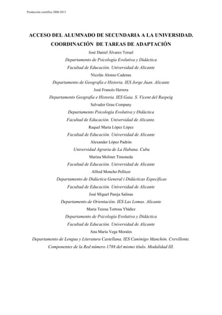 Producción científica 2008-2013

ACCESO DEL ALUMNADO DE SECUNDARIA A LA UNIVERSIDAD.
COORDINACIÓN DE TAREAS DE ADAPTACIÓN
José Daniel Álvarez Teruel

Departamento de Psicología Evolutiva y Didáctica
Facultad de Educación. Universidad de Alicante
Nicolás Alonso Cadenas

Departamento de Geografía e Historia. IES Jorge Juan. Alicante
José Francés Herrera

Departamento Geografía e Historia. IES Gaia. S. Vicent del Raspeig
Salvador Grau Company

Departamento Psicología Evolutiva y Didáctica
Facultad de Educación. Universidad de Alicante.
Raquel María López López

Facultad de Educación. Universidad de Alicante
Alexander López Padrón

Universidad Agraria de La Habana. Cuba
Marina Moliner Timoneda

Facultad de Educación. Universidad de Alicante
Alfred Moncho Pellicer

Departamento de Didáctica General i Didácticas Específicas
Facultad de Educación. Universidad de Alicante
José Miguel Pareja Salinas

Departamento de Orientación. IES Las Lomas. Alicante
María Teresa Tortosa Ybáñez

Departamento de Psicología Evolutiva y Didáctica
Facultad de Educación. Universidad de Alicante
Ana María Vega Morales

Departamento de Lengua y Literatura Castellana. IES Canónigo Manchón. Crevillente.
Componentes de la Red número 1788 del mismo título. Modalidad III.

 