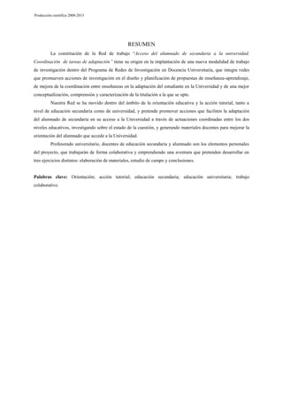 Producción científica 2008-2013

RESUMEN
La constitución de la Red de trabajo “Acceso del alumnado de secundaria a la universidad.
Coordinación de tareas de adaptación” tiene su origen en la implantación de una nueva modalidad de trabajo
de investigación dentro del Programa de Redes de Investigación en Docencia Universitaria, que integra redes
que promueven acciones de investigación en el diseño y planificación de propuestas de enseñanza-aprendizaje,
de mejora de la coordinación entre enseñanzas en la adaptación del estudiante en la Universidad y de una mejor
conceptualización, comprensión y caracterización de la titulación a la que se opte.
Nuestra Red se ha movido dentro del ámbito de la orientación educativa y la acción tutorial, tanto a
nivel de educación secundaria como de universidad, y pretende promover acciones que faciliten la adaptación
del alumnado de secundaria en su acceso a la Universidad a través de actuaciones coordinadas entre los dos
niveles educativos, investigando sobre el estado de la cuestión, y generando materiales docentes para mejorar la
orientación del alumnado que accede a la Universidad.
Profesorado universitario, docentes de educación secundaria y alumnado son los elementos personales
del proyecto, que trabajarán de forma colaborativa y emprendiendo una aventura que pretenden desarrollar en
tres ejercicios distintos: elaboración de materiales, estudio de campo y conclusiones.

Palabras clave: Orientación; acción tutorial; educación secundaria; educación universitaria; trabajo
colaborativo.

 